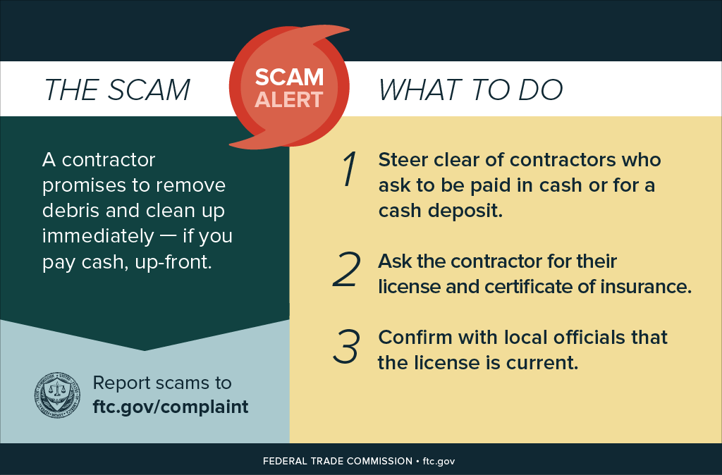 The Scam: What to Do infographic: The scam: A contractor promises to remove debris and clean up immediately - if you pay cash, up front. What to do: 1. Steer clear of contractors who ask to be paid in cash or for a cash deposit. 2. Ask the contractor for their license and certificate of insurance. 3. Confirm with local officials that the license is current.