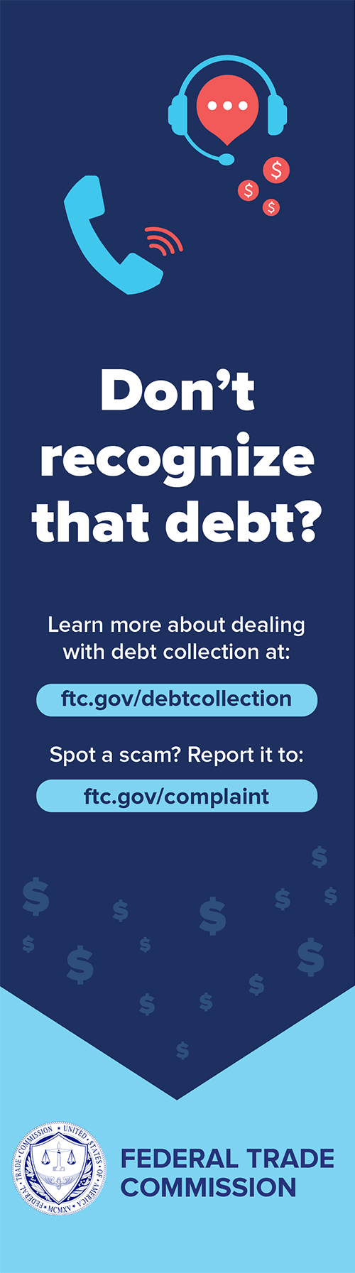 Don't recognize that debt? Learn more about dealing with debt collection at: ftc.gov/debtcollection. Spot a scam? Report it to: ftc.gov/complaint