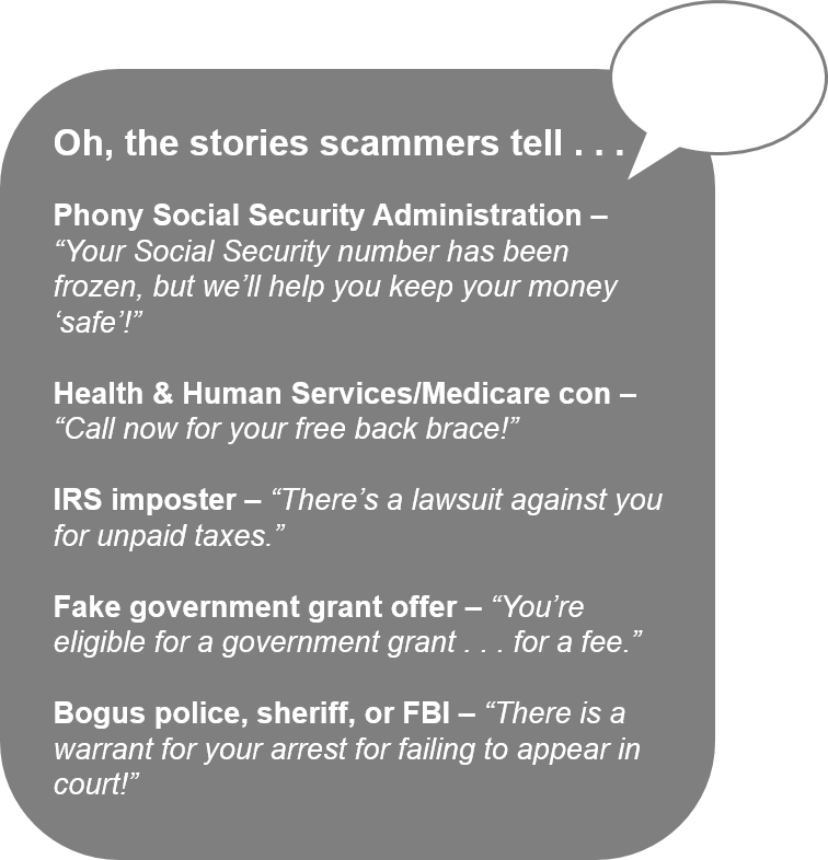 Oh, the stories scammers tell . . .   Phony Social Security Administration – “Your Social Security number has been frozen, but we’ll help you keep your money ‘safe’!”   Health & Human Services/Medicare con – “Call now for your free back brace!”   IRS imposter – “There’s a lawsuit against you for unpaid taxes.”   Fake government grant offer – “You’re eligible for a government grant . . . for a fee.”   Bogus police, sheriff, or FBI – “There is a warrant for your arrest for failing to appear in court!”